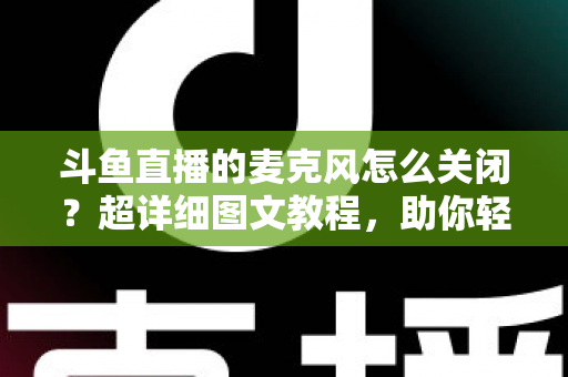 斗鱼直播的麦克风怎么关闭？超详细图文教程，助你轻松掌控直播间声音