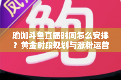 瑜伽斗鱼直播时间怎么安排？黄金时段规划与涨粉运营策略全解析