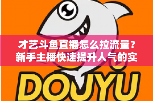 才艺斗鱼直播怎么拉流量？新手主播快速提升人气的实战指南