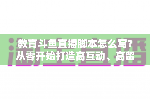 教育斗鱼直播脚本怎么写？从零开始打造高互动、高留存的教学直播全攻略