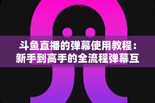 斗鱼直播的弹幕使用教程：新手到高手的全流程弹幕互动指南