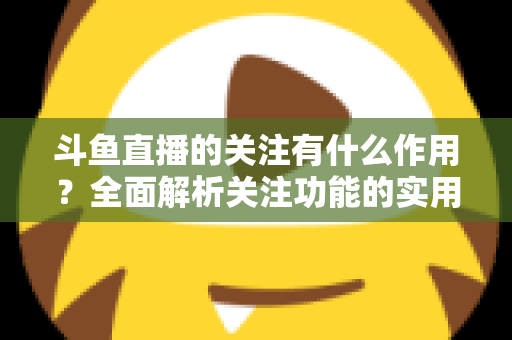 斗鱼直播的关注有什么作用？全面解析关注功能的实用价值与涨粉逻辑
