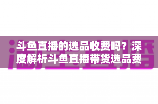 斗鱼直播的选品收费吗？深度解析斗鱼直播带货选品费用模式与实用避坑指南