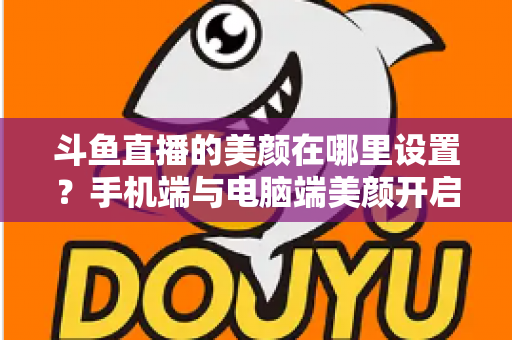 斗鱼直播的美颜在哪里设置?手机端与电脑端美颜开启全攻略,助你轻松打造精致开播形象 斗鱼直播的美颜在哪里设置?手机端与电脑端美颜开启全攻略,助你轻松打造精致开播形象