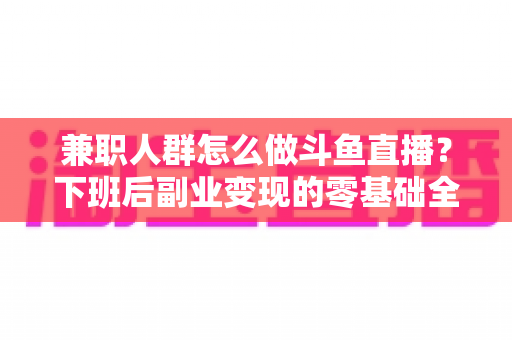 兼职人群怎么做斗鱼直播？下班后副业变现的零基础全攻略