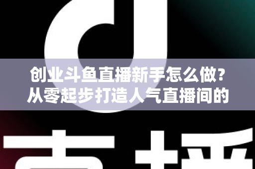 创业斗鱼直播新手怎么做?从零起步打造人气直播间的完整实战指南 创业斗鱼直播新手怎么做?从零起步打造人气直播间的完整实战指南