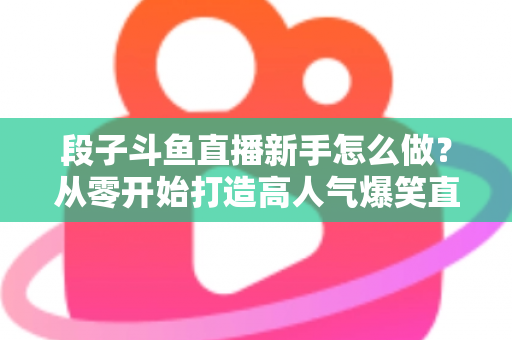 段子斗鱼直播新手怎么做？从零开始打造高人气爆笑直播间的完整指南