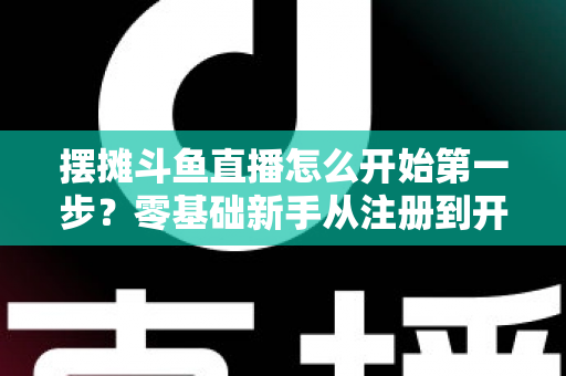 摆摊斗鱼直播怎么开始第一步？零基础新手从注册到开播的全流程实战指南