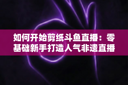 如何开始剪纸斗鱼直播:零基础新手打造人气非遗直播间的完整实战指南 如何开始剪纸斗鱼直播:零基础新手打造人气非遗直播间的完整实战指南