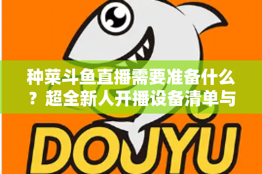 种菜斗鱼直播需要准备什么？超全新人开播设备清单与内容策划指南