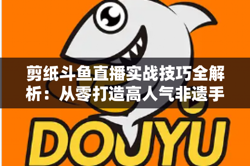 剪纸斗鱼直播实战技巧全解析:从零打造高人气非遗手工艺直播间的完整指南 剪纸斗鱼直播实战技巧全解析:从零打造高人气非遗手工艺直播间的完整指南