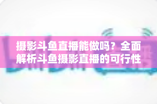 摄影斗鱼直播能做吗?全面解析斗鱼摄影直播的可行性、玩法与变现思路 摄影斗鱼直播能做吗?全面解析斗鱼摄影直播的可行性、玩法与变现思路
