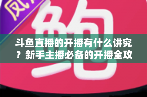 斗鱼直播的开播有什么讲究?新手主播必备的开播全攻略与实战技巧详解 斗鱼直播的开播有什么讲究?新手主播必备的开播全攻略与实战技巧详解