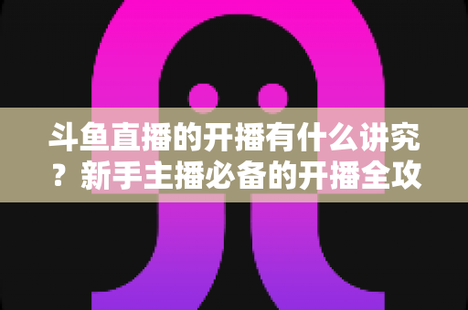 斗鱼直播的开播有什么讲究?新手主播必备的开播全攻略与实战技巧详解 斗鱼直播的开播有什么讲究?新手主播必备的开播全攻略与实战技巧详解