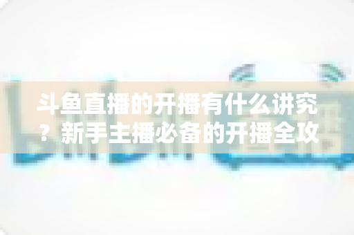 斗鱼直播的开播有什么讲究？新手主播必备的开播全攻略与实战技巧详解