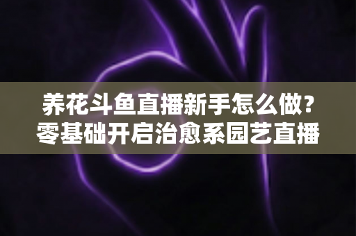 养花斗鱼直播新手怎么做?零基础开启治愈系园艺直播的全流程攻略 养花斗鱼直播新手怎么做?零基础开启治愈系园艺直播的全流程攻略