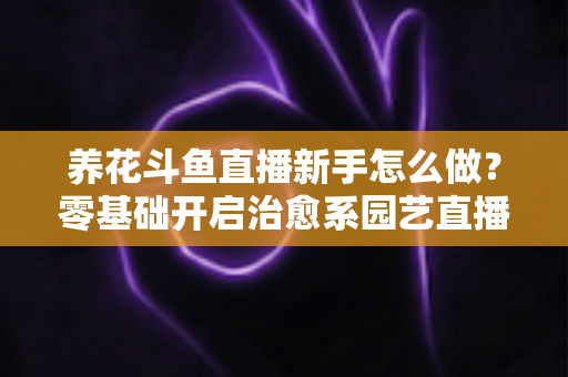 养花斗鱼直播新手怎么做？零基础开启治愈系园艺直播的全流程攻略