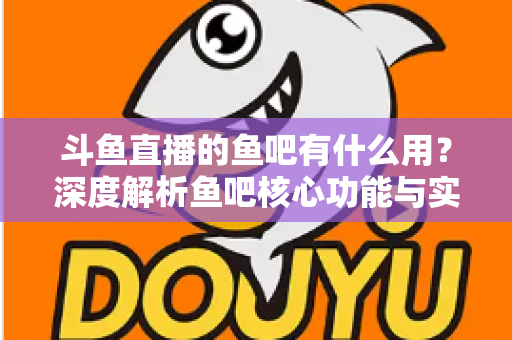 斗鱼直播的鱼吧有什么用?深度解析鱼吧核心功能与实用玩法全指南 斗鱼直播的鱼吧有什么用?深度解析鱼吧核心功能与实用玩法全指南
