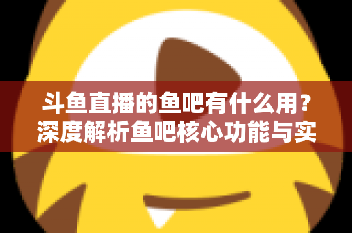 斗鱼直播的鱼吧有什么用？深度解析鱼吧核心功能与实用玩法全指南