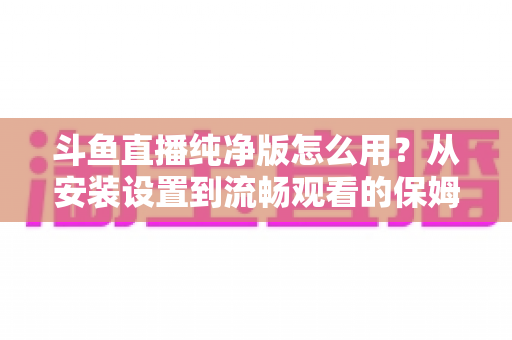 斗鱼直播纯净版怎么用？从安装设置到流畅观看的保姆级教程与避坑指南