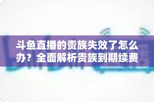 斗鱼直播的贵族失效了怎么办?全面解析贵族到期续费与恢复方法指南 斗鱼直播的贵族失效了怎么办?全面解析贵族到期续费与恢复方法指南