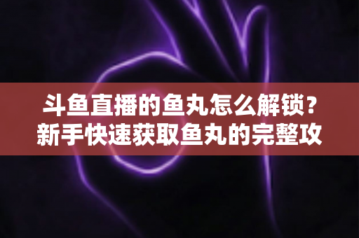 斗鱼直播的鱼丸怎么解锁？新手快速获取鱼丸的完整攻略与实用技巧指南