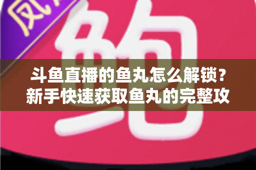 斗鱼直播的鱼丸怎么解锁？新手快速获取鱼丸的完整攻略与实用技巧指南