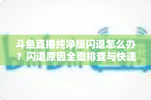 斗鱼直播纯净版闪退怎么办？闪退原因全面排查与快速修复实用指南