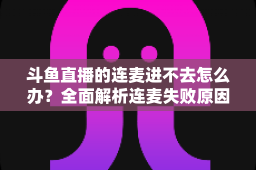 斗鱼直播的连麦进不去怎么办?全面解析连麦失败原因与实用解决方法大全 斗鱼直播的连麦进不去怎么办?全面解析连麦失败原因与实用解决方法大全