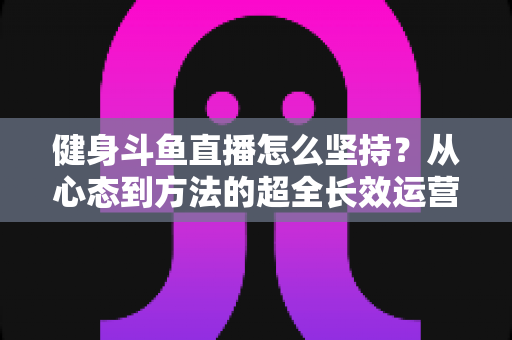 健身斗鱼直播怎么坚持？从心态到方法的超全长效运营实战指南