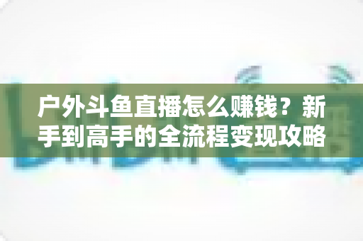 户外斗鱼直播怎么赚钱?新手到高手的全流程变现攻略与实战技巧详解 户外斗鱼直播怎么赚钱?新手到高手的全流程变现攻略与实战技巧详解