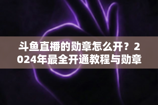 斗鱼直播的勋章怎么开?2024年最全开通教程与勋章玩法指南大公开 斗鱼直播的勋章怎么开?2024年最全开通教程与勋章玩法指南大公开