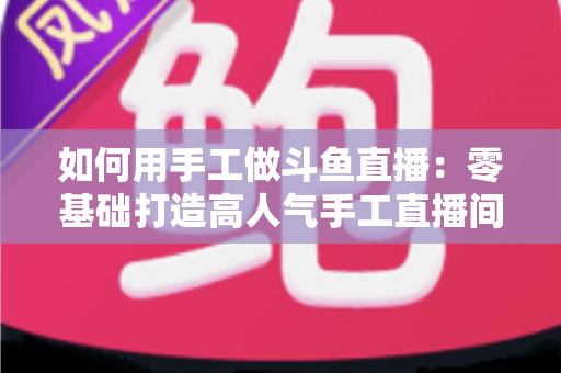 如何用手工做斗鱼直播：零基础打造高人气手工直播间的实战全攻略