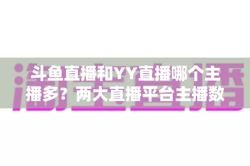 斗鱼直播和YY直播哪个主播多？两大直播平台主播数量与生态深度对比分析