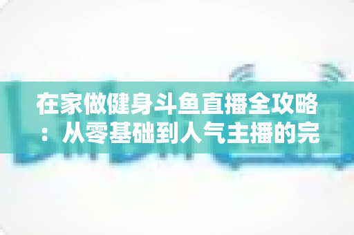 在家做健身斗鱼直播全攻略:从零基础到人气主播的完整实战指南 在家做健身斗鱼直播全攻略:从零基础到人气主播的完整实战指南