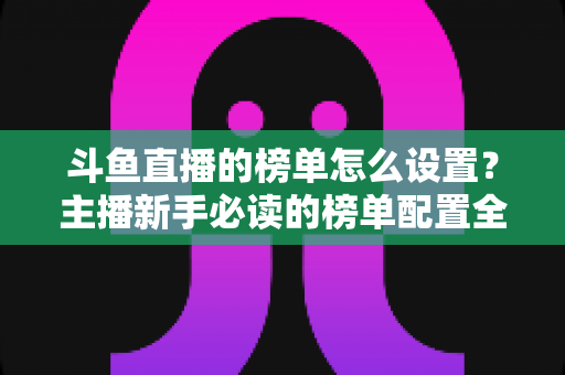 斗鱼直播的榜单怎么设置?主播新手必读的榜单配置全流程指南与人气提升实战技巧 斗鱼直播的榜单怎么设置?主播新手必读的榜单配置全流程指南与人气提升实战技巧