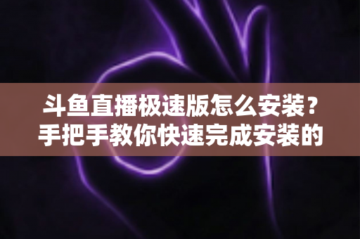 斗鱼直播极速版怎么安装?手把手教你快速完成安装的全流程指南 斗鱼直播极速版怎么安装?手把手教你快速完成安装的全流程指南