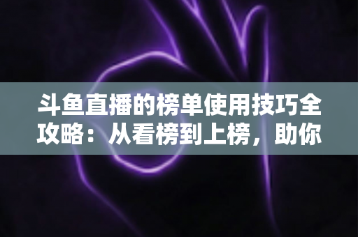 斗鱼直播的榜单使用技巧全攻略：从看榜到上榜，助你玩转直播间人气密码