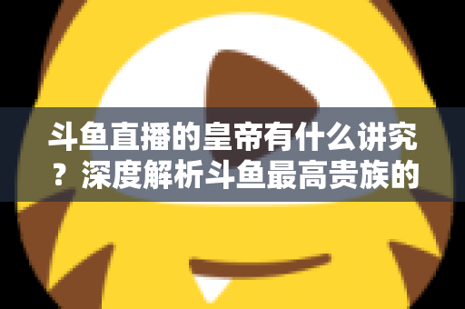 斗鱼直播的皇帝有什么讲究？深度解析斗鱼最高贵族的门槛、特权与圈内礼仪