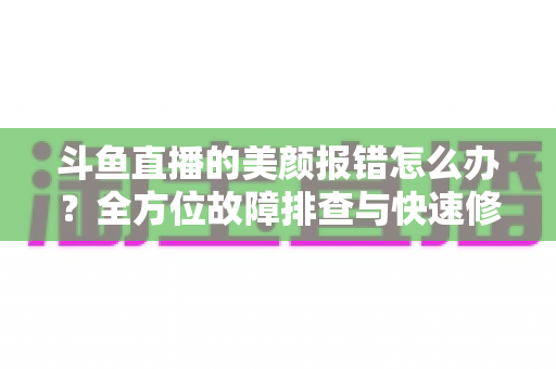 斗鱼直播的美颜报错怎么办？全方位故障排查与快速修复指南