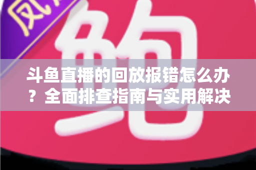 斗鱼直播的回放报错怎么办？全面排查指南与实用解决方案一次讲透