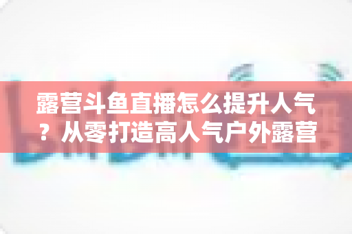 露营斗鱼直播怎么提升人气？从零打造高人气户外露营直播间的全攻略