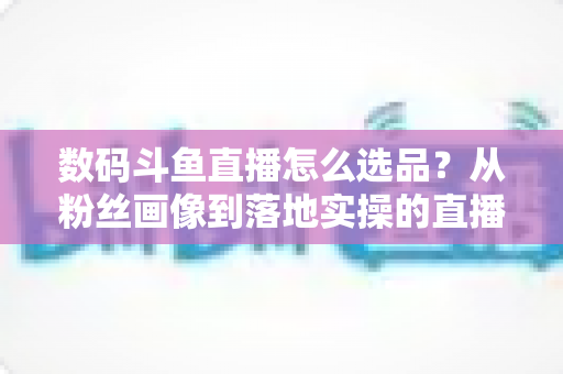 数码斗鱼直播怎么选品?从粉丝画像到落地实操的直播带货选品全攻略 数码斗鱼直播怎么选品?从粉丝画像到落地实操的直播带货选品全攻略