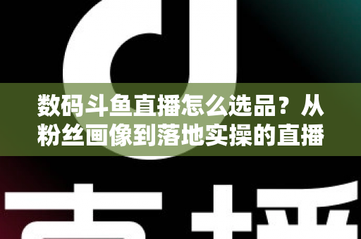 数码斗鱼直播怎么选品?从粉丝画像到落地实操的直播带货选品全攻略 数码斗鱼直播怎么选品?从粉丝画像到落地实操的直播带货选品全攻略
