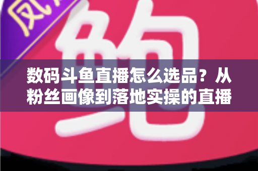 数码斗鱼直播怎么选品？从粉丝画像到落地实操的直播带货选品全攻略