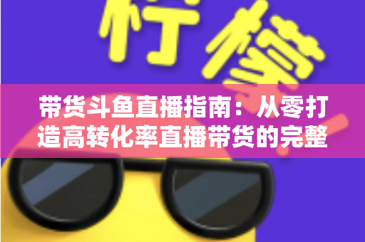 带货斗鱼直播指南:从零打造高转化率直播带货的完整攻略 带货斗鱼直播指南:从零打造高转化率直播带货的完整攻略