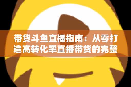 带货斗鱼直播指南:从零打造高转化率直播带货的完整攻略 带货斗鱼直播指南:从零打造高转化率直播带货的完整攻略