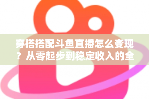 穿搭搭配斗鱼直播怎么变现？从零起步到稳定收入的全方位变现指南