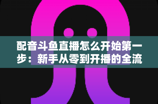 配音斗鱼直播怎么开始第一步:新手从零到开播的全流程实战指南 配音斗鱼直播怎么开始第一步:新手从零到开播的全流程实战指南
