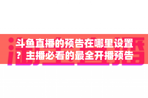 斗鱼直播的预告在哪里设置？主播必看的最全开播预告设置教程与运营技巧